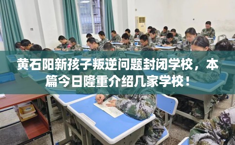 黄石阳新孩子叛逆问题封闭学校，本篇今日隆重介绍几家学校！