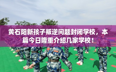 黄石阳新孩子叛逆问题封闭学校，本篇今日隆重介绍几家学校！