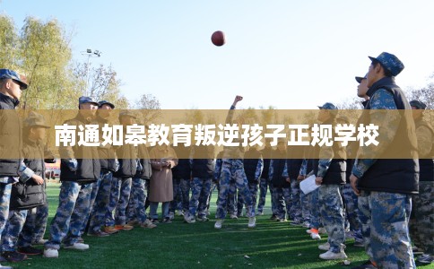 南通如皋教育叛逆孩子正规学校