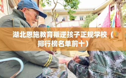 湖北恩施教育叛逆孩子正规学校（排行榜名单前十）