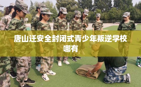 唐山迁安全封闭式青少年叛逆学校哪有