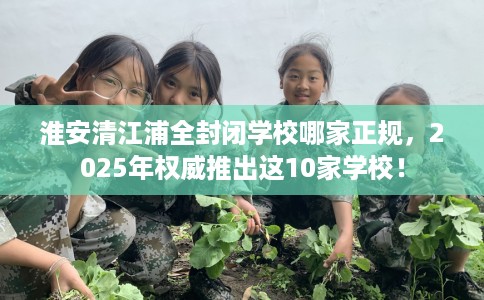 淮安清江浦全封闭学校哪家正规，2025年权威推出这10家学校！