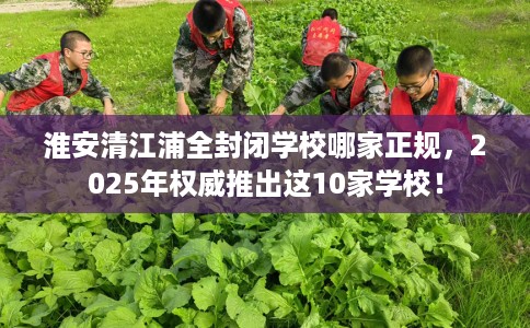 淮安清江浦全封闭学校哪家正规，2025年权威推出这10家学校！