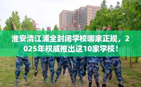 淮安清江浦全封闭学校哪家正规，2025年权威推出这10家学校！