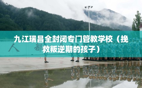 九江瑞昌全封闭专门管教学校（挽救叛逆期的孩子）