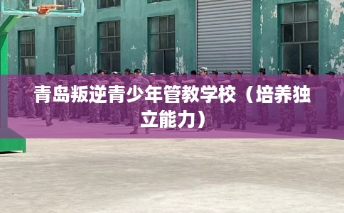 青岛叛逆青少年管教学校（培养独立能力）