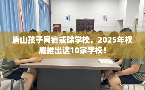 唐山孩子网瘾戒除学校，2025年权威推出这10家学校！