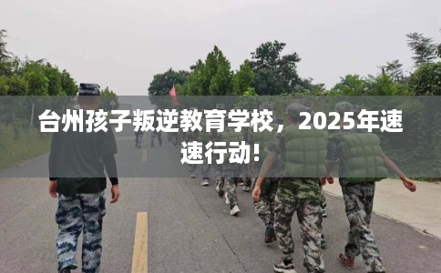 台州孩子叛逆教育学校，2025年速速行动!