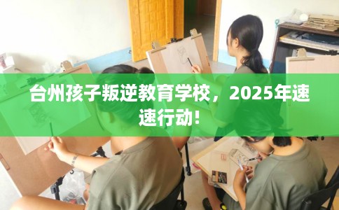 台州孩子叛逆教育学校，2025年速速行动!