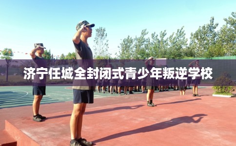 济宁任城全封闭式青少年叛逆学校