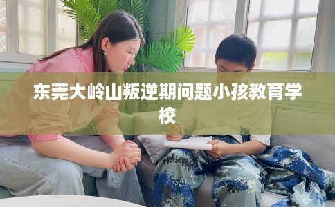 东莞大岭山叛逆期问题小孩教育学校