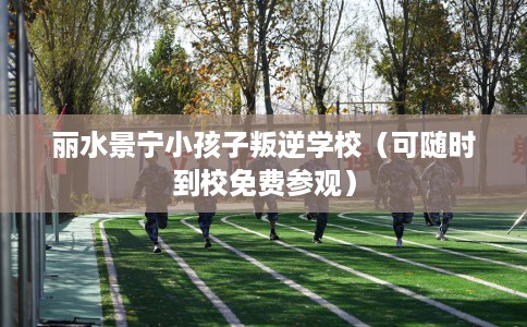 丽水景宁小孩子叛逆学校（可随时到校免费参观）