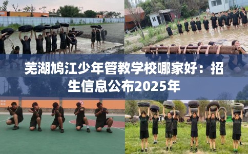 芜湖鸠江少年管教学校哪家好：招生信息公布2025年