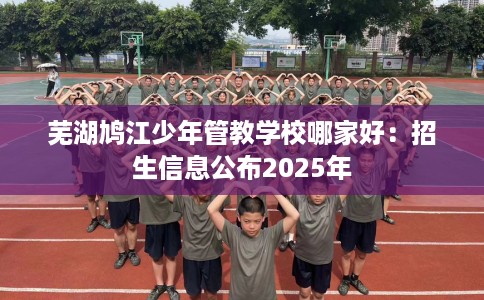 芜湖鸠江少年管教学校哪家好：招生信息公布2025年