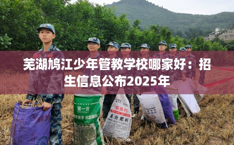 芜湖鸠江少年管教学校哪家好：招生信息公布2025年