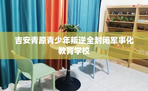 吉安青原青少年叛逆全封闭军事化教育学校