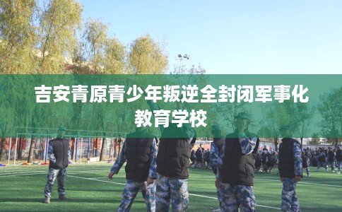 吉安青原青少年叛逆全封闭军事化教育学校