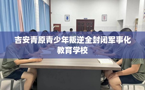 吉安青原青少年叛逆全封闭军事化教育学校