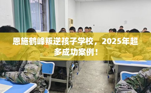 恩施鹤峰叛逆孩子学校，2025年超多成功案例！