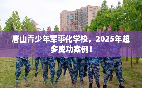唐山青少年军事化学校，2025年超多成功案例！