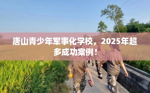唐山青少年军事化学校，2025年超多成功案例！