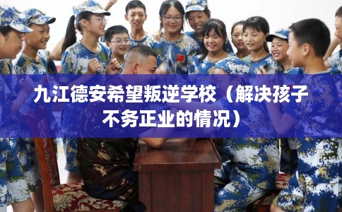 九江德安希望叛逆学校（解决孩子不务正业的情况）
