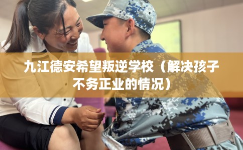 九江德安希望叛逆学校（解决孩子不务正业的情况）