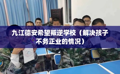 九江德安希望叛逆学校（解决孩子不务正业的情况）
