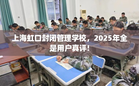 上海虹口封闭管理学校，2025年全是用户真评!