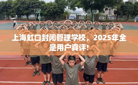 上海虹口封闭管理学校，2025年全是用户真评!