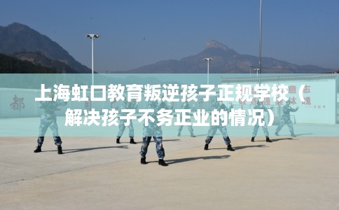 上海虹口教育叛逆孩子正规学校（解决孩子不务正业的情况）