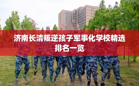 济南长清叛逆孩子军事化学校精选排名一览