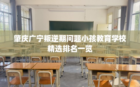 肇庆广宁叛逆期问题小孩教育学校精选排名一览