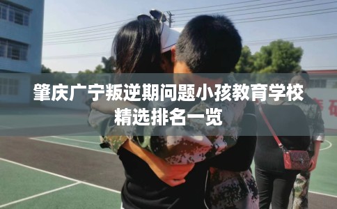 肇庆广宁叛逆期问题小孩教育学校精选排名一览