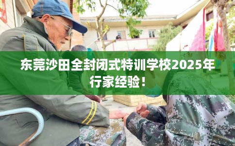 东莞沙田全封闭式特训学校2025年行家经验！
