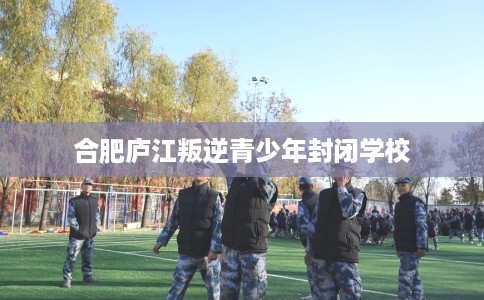 合肥庐江叛逆青少年封闭学校