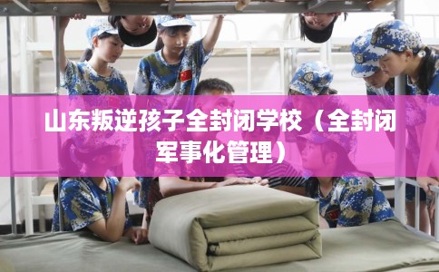 山东叛逆孩子全封闭学校（全封闭军事化管理）
