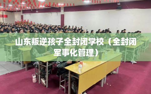 山东叛逆孩子全封闭学校（全封闭军事化管理）