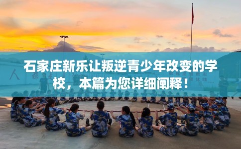 石家庄新乐让叛逆青少年改变的学校，本篇为您详细阐释！