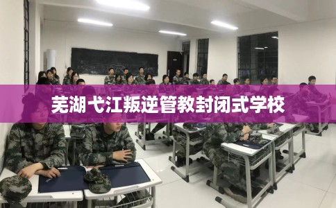芜湖弋江叛逆管教封闭式学校