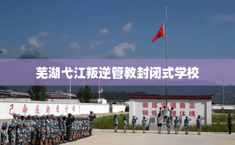 芜湖弋江叛逆管教封闭式学校