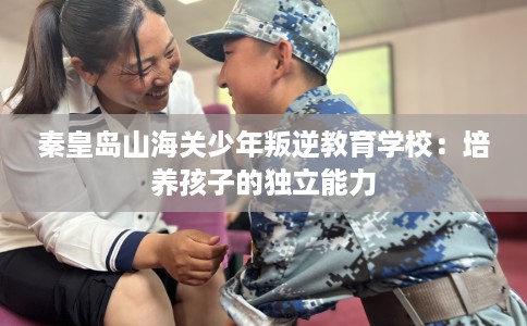秦皇岛山海关少年叛逆教育学校：培养孩子的独立能力