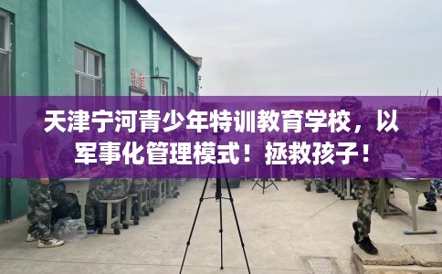 天津宁河青少年特训教育学校,以军事化管理模式!拯救孩子! 天津宁河青少年特训教育学校,以军事化管理模式!拯救孩子!