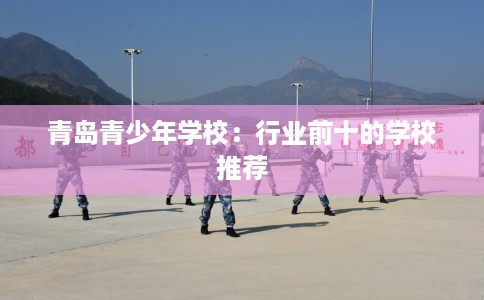 青岛青少年学校：行业前十的学校推荐