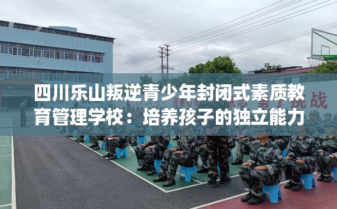 四川乐山叛逆青少年封闭式素质教育管理学校：培养孩子的独立能力