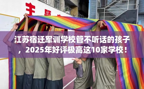 江苏宿迁军训学校管不听话的孩子，2025年好评极高这10家学校！