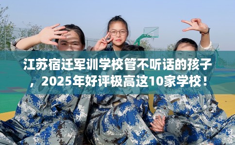 江苏宿迁军训学校管不听话的孩子，2025年好评极高这10家学校！