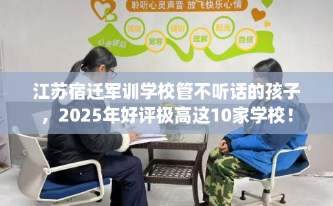 江苏宿迁军训学校管不听话的孩子，2025年好评极高这10家学校！