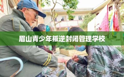 眉山青少年叛逆封闭管理学校