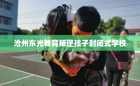 沧州东光教育叛逆孩子封闭式学校